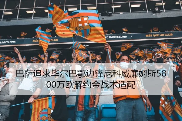 巴萨追求毕尔巴鄂边锋尼科威廉姆斯5800万欧解约金战术适配